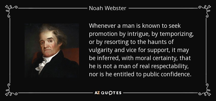 Whenever a man is known to seek promotion by intrigue, by temporizing, or by resorting to the haunts of vulgarity and vice for support, it may be inferred, with moral certainty, that he is not a man of real respectability, nor is he entitled to public confidence. - Noah Webster