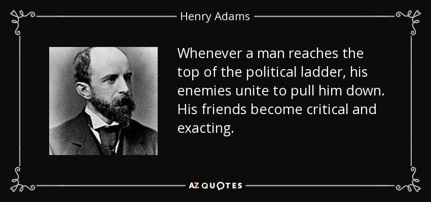 Whenever a man reaches the top of the political ladder, his enemies unite to pull him down. His friends become critical and exacting. - Henry Adams