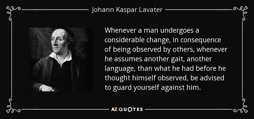 Whenever a man undergoes a considerable change, in consequence of being observed by others, whenever he assumes another gait, another language, than what he had before he thought himself observed, be advised to guard yourself against him. - Johann Kaspar Lavater
