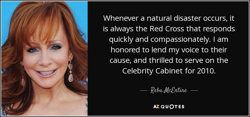 Whenever a natural disaster occurs, it is always the Red Cross that responds quickly and compassionately. I am honored to lend my voice to their cause, and thrilled to serve on the Celebrity Cabinet for 2010. - Reba McEntire