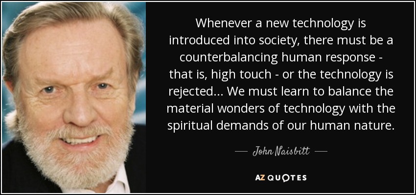 Whenever a new technology is introduced into society, there must be a counterbalancing human response - that is, high touch - or the technology is rejected... We must learn to balance the material wonders of technology with the spiritual demands of our human nature. - John Naisbitt