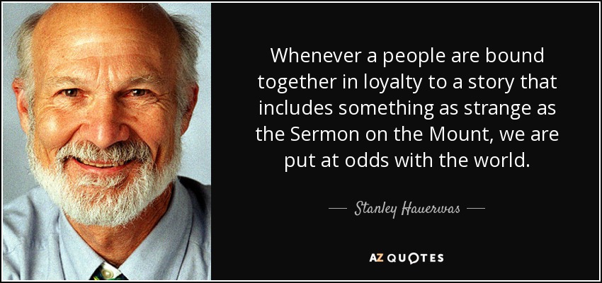 Whenever a people are bound together in loyalty to a story that includes something as strange as the Sermon on the Mount, we are put at odds with the world. - Stanley Hauerwas