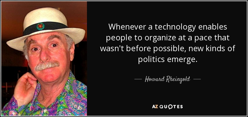 Whenever a technology enables people to organize at a pace that wasn't before possible, new kinds of politics emerge. - Howard Rheingold