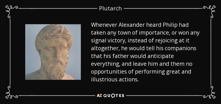 Whenever Alexander heard Philip had taken any town of importance, or won any signal victory, instead of rejoicing at it altogether, he would tell his companions that his father would anticipate everything, and leave him and them no opportunities of performing great and illustrious actions. - Plutarch