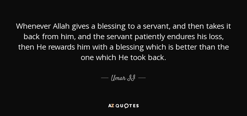 Whenever Allah gives a blessing to a servant, and then takes it back from him, and the servant patiently endures his loss, then He rewards him with a blessing which is better than the one which He took back. - Umar II