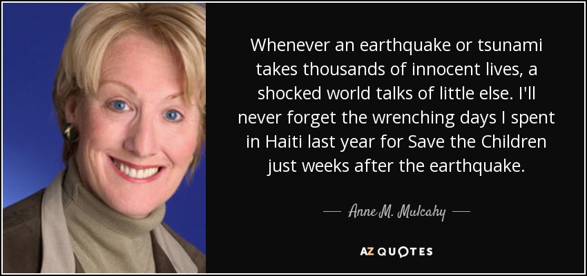 Whenever an earthquake or tsunami takes thousands of innocent lives, a shocked world talks of little else. I'll never forget the wrenching days I spent in Haiti last year for Save the Children just weeks after the earthquake. - Anne M. Mulcahy
