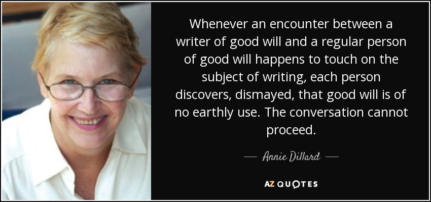 Whenever an encounter between a writer of good will and a regular person of good will happens to touch on the subject of writing, each person discovers, dismayed, that good will is of no earthly use. The conversation cannot proceed. - Annie Dillard