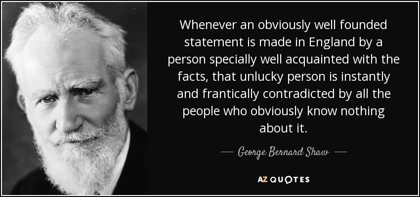 Whenever an obviously well founded statement is made in England by a person specially well acquainted with the facts, that unlucky person is instantly and frantically contradicted by all the people who obviously know nothing about it. - George Bernard Shaw