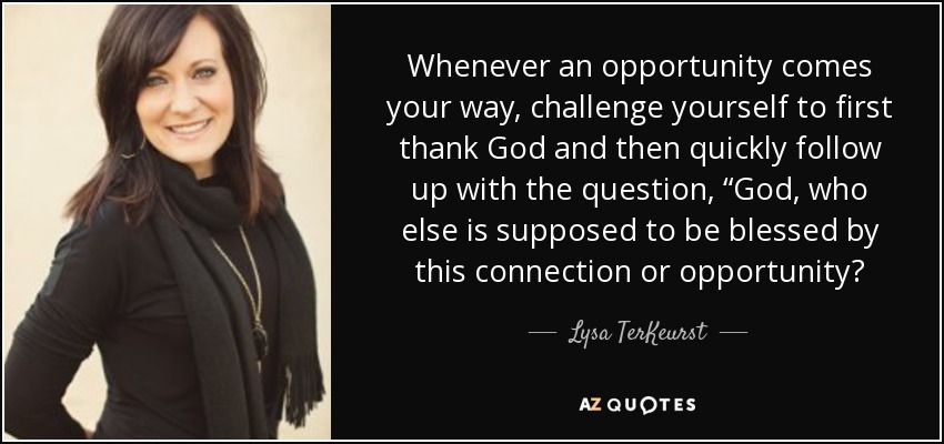 Whenever an opportunity comes your way, challenge yourself to first thank God and then quickly follow up with the question, “God, who else is supposed to be blessed by this connection or opportunity? - Lysa TerKeurst