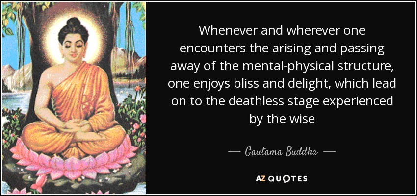 Whenever and wherever one encounters the arising and passing away of the mental-physical structure, one enjoys bliss and delight, which lead on to the deathless stage experienced by the wise - Gautama Buddha