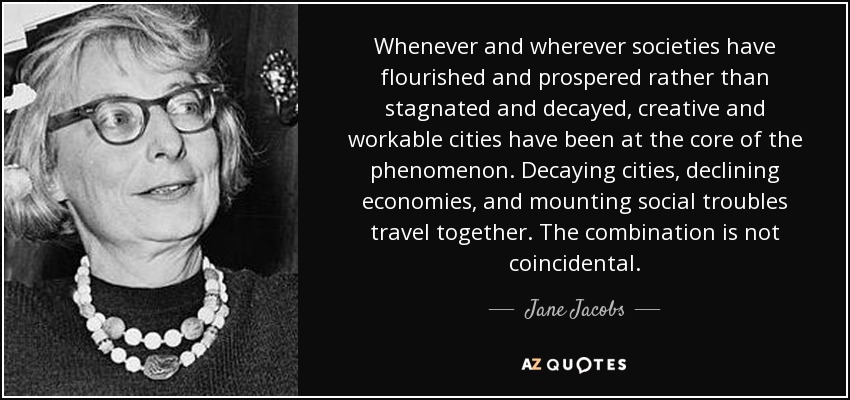 Whenever and wherever societies have flourished and prospered rather than stagnated and decayed, creative and workable cities have been at the core of the phenomenon. Decaying cities, declining economies, and mounting social troubles travel together. The combination is not coincidental. - Jane Jacobs