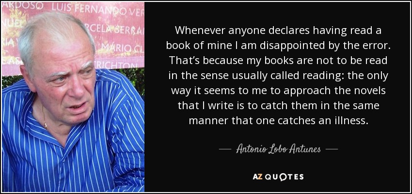 Whenever anyone declares having read a book of mine I am disappointed by the error. That’s because my books are not to be read in the sense usually called reading: the only way it seems to me to approach the novels that I write is to catch them in the same manner that one catches an illness. - Antonio Lobo Antunes