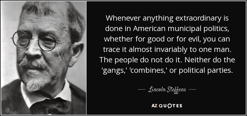Whenever anything extraordinary is done in American municipal politics, whether for good or for evil, you can trace it almost invariably to one man. The people do not do it. Neither do the 'gangs,' 'combines,' or political parties. - Lincoln Steffens