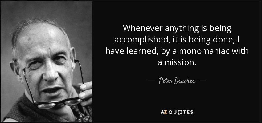 Whenever anything is being accomplished, it is being done, I have learned, by a monomaniac with a mission. - Peter Drucker