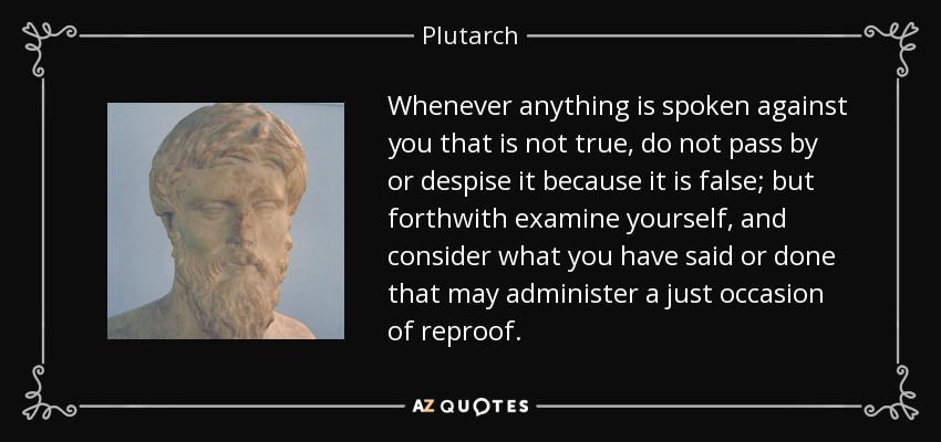 Whenever anything is spoken against you that is not true, do not pass by or despise it because it is false; but forthwith examine yourself, and consider what you have said or done that may administer a just occasion of reproof. - Plutarch