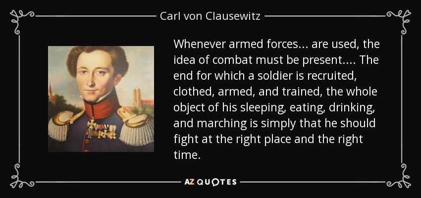 Whenever armed forces . . . are used, the idea of combat must be present. . . . The end for which a soldier is recruited, clothed, armed, and trained, the whole object of his sleeping, eating, drinking, and marching is simply that he should fight at the right place and the right time. - Carl von Clausewitz