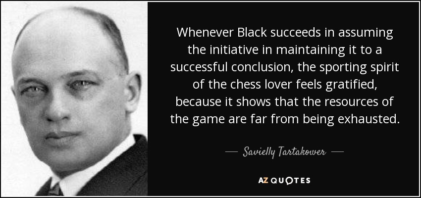 Whenever Black succeeds in assuming the initiative in maintaining it to a successful conclusion, the sporting spirit of the chess lover feels gratified, because it shows that the resources of the game are far from being exhausted. - Savielly Tartakower