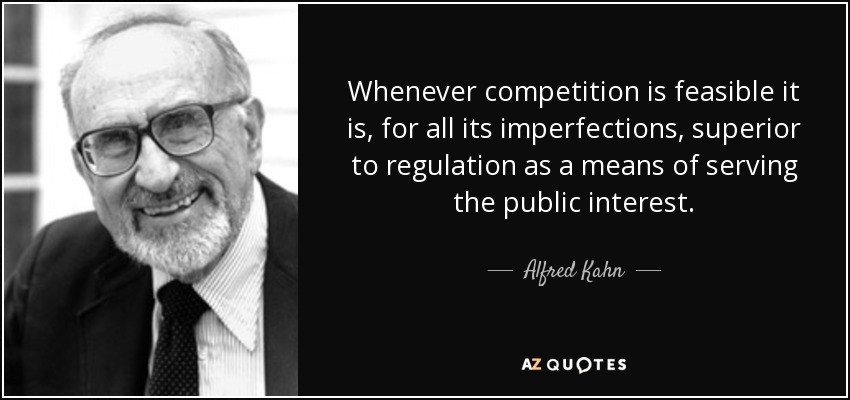 Whenever competition is feasible it is, for all its imperfections, superior to regulation as a means of serving the public interest. - Alfred Kahn