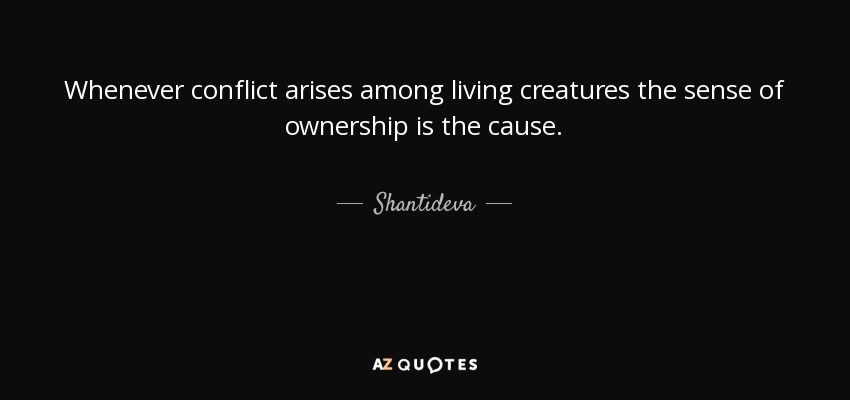 Whenever conflict arises among living creatures the sense of ownership is the cause. - Shantideva