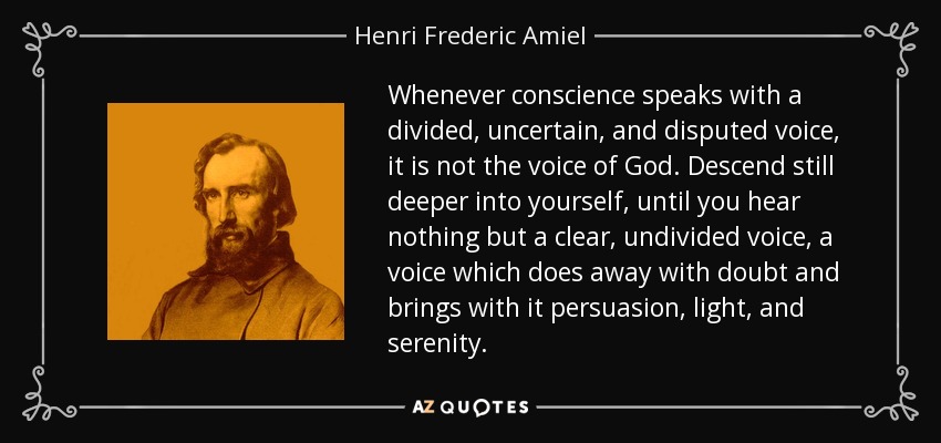 Whenever conscience speaks with a divided, uncertain, and disputed voice, it is not the voice of God. Descend still deeper into yourself, until you hear nothing but a clear, undivided voice, a voice which does away with doubt and brings with it persuasion, light, and serenity. - Henri Frederic Amiel