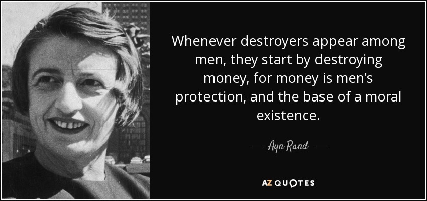 Whenever destroyers appear among men, they start by destroying money, for money is men's protection, and the base of a moral existence. - Ayn Rand
