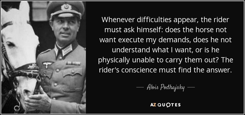 Whenever difficulties appear, the rider must ask himself: does the horse not want execute my demands, does he not understand what I want, or is he physically unable to carry them out? The rider's conscience must find the answer. - Alois Podhajsky