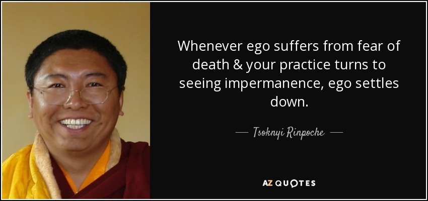 Whenever ego suffers from fear of death & your practice turns to seeing impermanence, ego settles down. - Tsoknyi Rinpoche