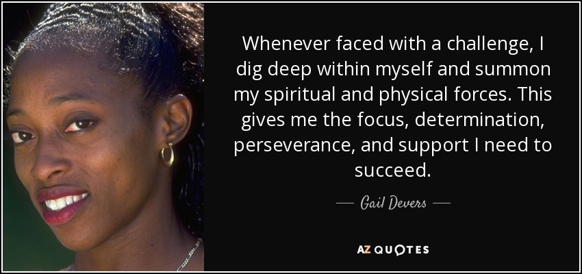 Whenever faced with a challenge, I dig deep within myself and summon my spiritual and physical forces. This gives me the focus, determination, perseverance, and support I need to succeed. - Gail Devers