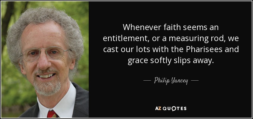 Whenever faith seems an entitlement, or a measuring rod, we cast our lots with the Pharisees and grace softly slips away. - Philip Yancey