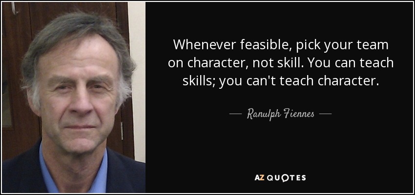 Whenever feasible, pick your team on character, not skill. You can teach skills; you can't teach character. - Ranulph Fiennes