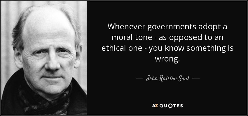 Whenever governments adopt a moral tone - as opposed to an ethical one - you know something is wrong. - John Ralston Saul