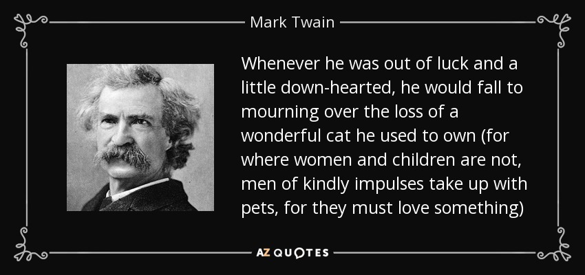 Whenever he was out of luck and a little down-hearted, he would fall to mourning over the loss of a wonderful cat he used to own (for where women and children are not, men of kindly impulses take up with pets, for they must love something) - Mark Twain