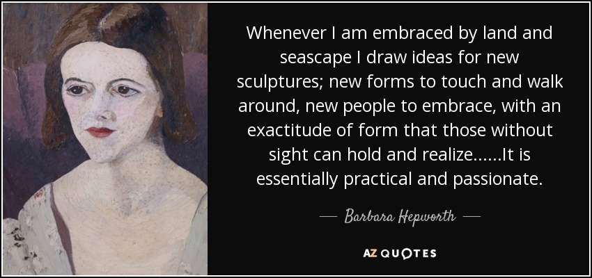 Whenever I am embraced by land and seascape I draw ideas for new sculptures; new forms to touch and walk around, new people to embrace, with an exactitude of form that those without sight can hold and realize... ...It is essentially practical and passionate. - Barbara Hepworth