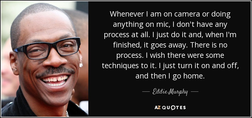 Whenever I am on camera or doing anything on mic, I don't have any process at all. I just do it and, when I'm finished, it goes away. There is no process. I wish there were some techniques to it. I just turn it on and off, and then I go home. - Eddie Murphy