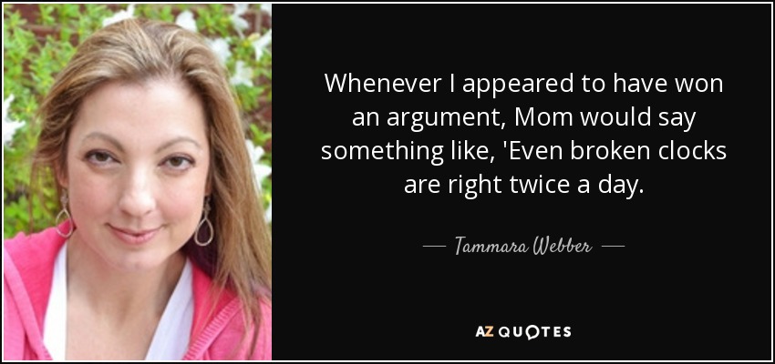 Whenever I appeared to have won an argument, Mom would say something like, 'Even broken clocks are right twice a day. - Tammara Webber