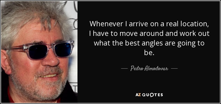 Whenever I arrive on a real location, I have to move around and work out what the best angles are going to be. - Pedro Almodovar