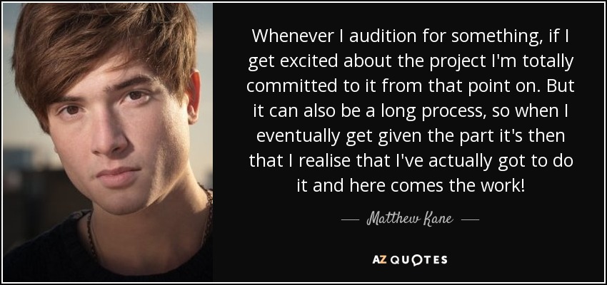 Whenever I audition for something, if I get excited about the project I'm totally committed to it from that point on. But it can also be a long process, so when I eventually get given the part it's then that I realise that I've actually got to do it and here comes the work! - Matthew Kane