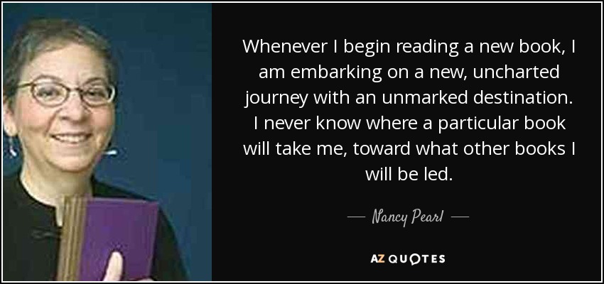 Whenever I begin reading a new book, I am embarking on a new, uncharted journey with an unmarked destination. I never know where a particular book will take me, toward what other books I will be led. - Nancy Pearl