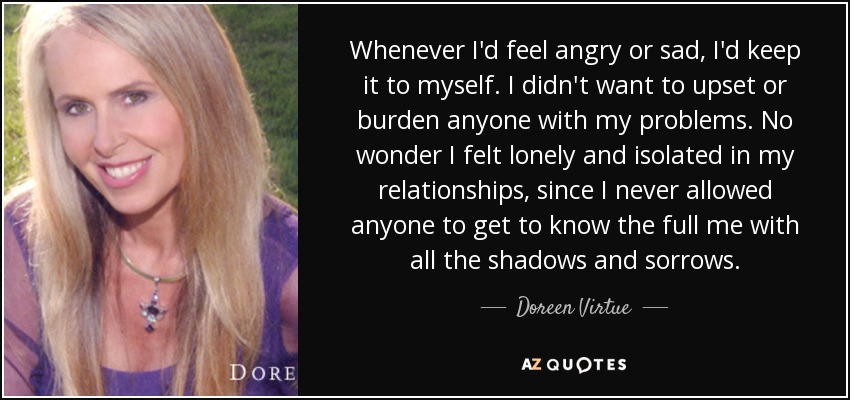 Whenever I'd feel angry or sad, I'd keep it to myself. I didn't want to upset or burden anyone with my problems. No wonder I felt lonely and isolated in my relationships, since I never allowed anyone to get to know the full me with all the shadows and sorrows. - Doreen Virtue