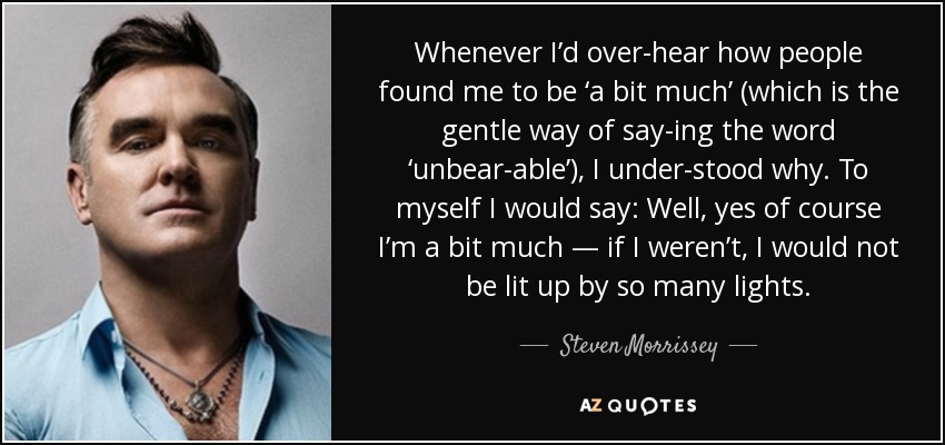 Whenever I’d over­hear how people found me to be ‘a bit much’ (which is the gentle way of say­ing the word ‘unbear­able’), I under­stood why. To myself I would say: Well, yes of course I’m a bit much — if I weren’t, I would not be lit up by so many lights. - Steven Morrissey