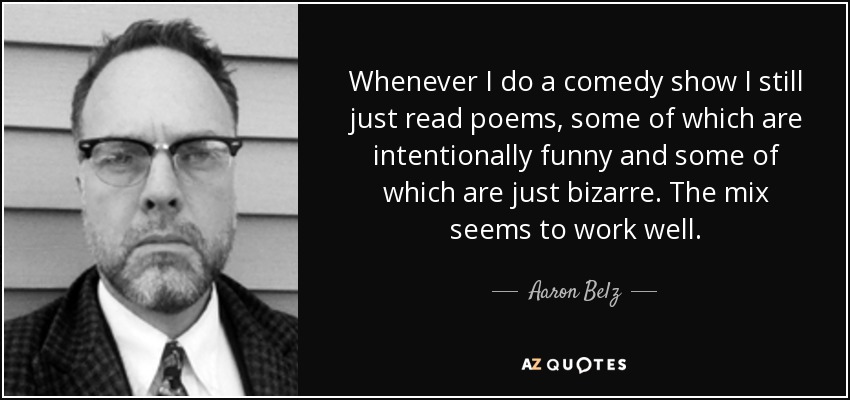 Whenever I do a comedy show I still just read poems, some of which are intentionally funny and some of which are just bizarre. The mix seems to work well. - Aaron Belz