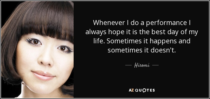 Whenever I do a performance I always hope it is the best day of my life. Sometimes it happens and sometimes it doesn't. - Hiromi