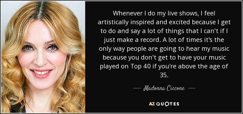 Whenever I do my live shows, I feel artistically inspired and excited because I get to do and say a lot of things that I can't if I just make a record. A lot of times it's the only way people are going to hear my music because you don't get to have your music played on Top 40 if you're above the age of 35. - Madonna Ciccone