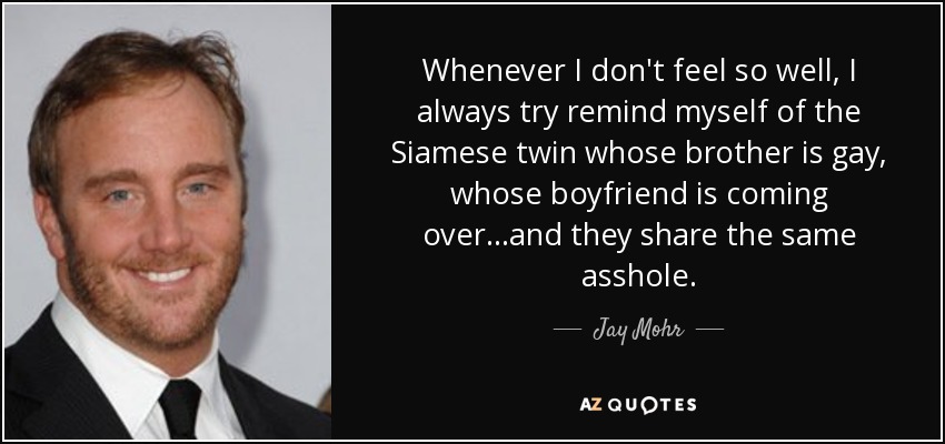 Whenever I don't feel so well, I always try remind myself of the Siamese twin whose brother is gay, whose boyfriend is coming over...and they share the same asshole. - Jay Mohr