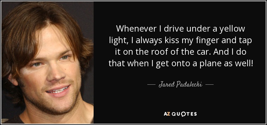 Whenever I drive under a yellow light, I always kiss my finger and tap it on the roof of the car. And I do that when I get onto a plane as well! - Jared Padalecki