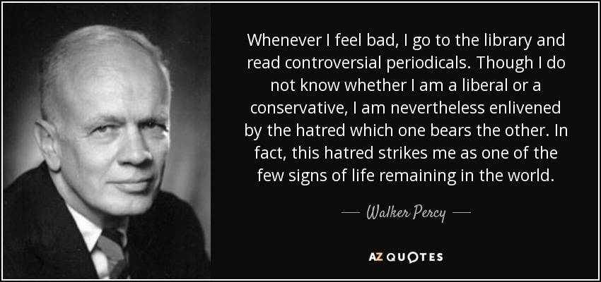 Whenever I feel bad, I go to the library and read controversial periodicals. Though I do not know whether I am a liberal or a conservative, I am nevertheless enlivened by the hatred which one bears the other. In fact, this hatred strikes me as one of the few signs of life remaining in the world. - Walker Percy