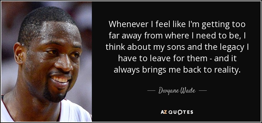 Whenever I feel like I'm getting too far away from where I need to be, I think about my sons and the legacy I have to leave for them - and it always brings me back to reality. - Dwyane Wade