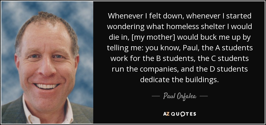 Whenever I felt down, whenever I started wondering what homeless shelter I would die in, [my mother] would buck me up by telling me: you know, Paul, the A students work for the B students, the C students run the companies, and the D students dedicate the buildings. - Paul Orfalea