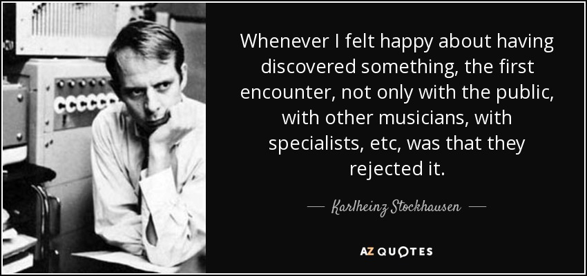 Whenever I felt happy about having discovered something, the first encounter, not only with the public, with other musicians, with specialists, etc, was that they rejected it. - Karlheinz Stockhausen