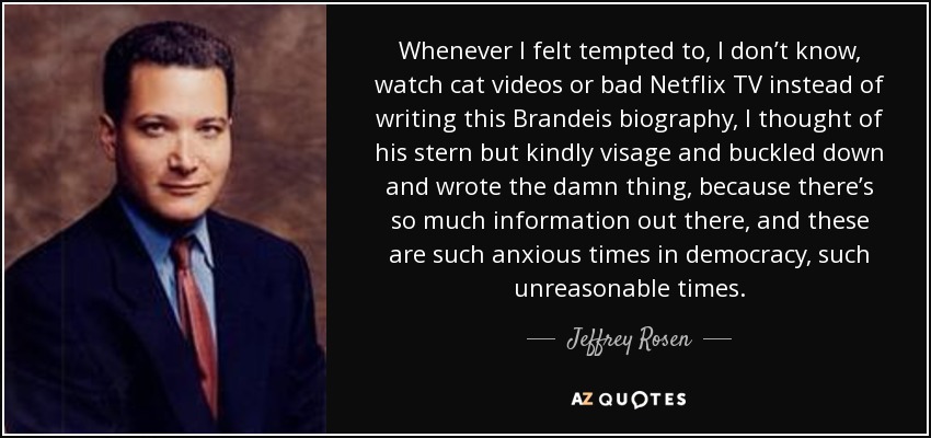 Whenever I felt tempted to, I don’t know, watch cat videos or bad Netflix TV instead of writing this Brandeis biography, I thought of his stern but kindly visage and buckled down and wrote the damn thing, because there’s so much information out there, and these are such anxious times in democracy, such unreasonable times. - Jeffrey Rosen
